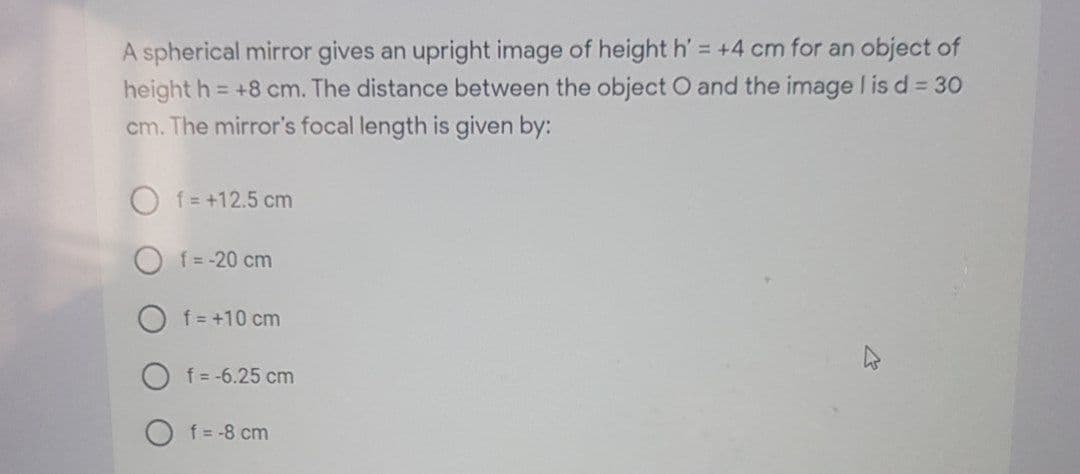 A spherical mirror gives an upright image of height h' = +4 cm for an object of
height h = +8 cm. The distance between the object O and the image I is d= 30
cm. The mirror's focal length is given by:
f = +12.5 cm
O f = -20 cm
O f = +10 cm
f = -6.25 cm
f = -8 cm
