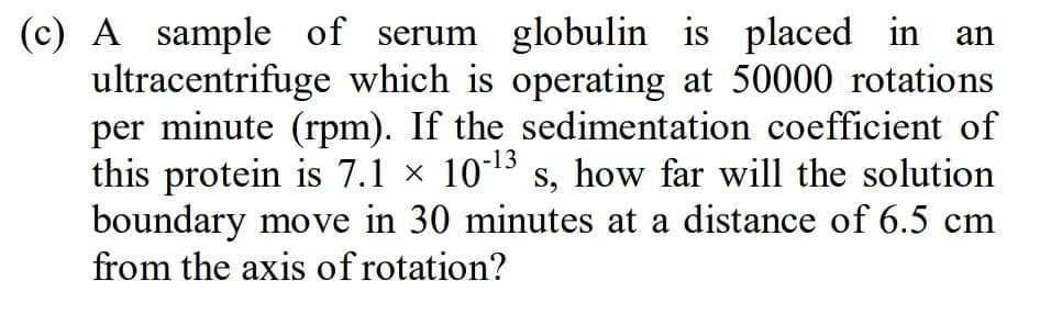 (c) A sample of serum globulin is placed in
ultracentrifuge which is operating at 50000 rotations
per minute (rpm). If the sedimentation coefficient of
this protein is 7.1 × 1013 s, how far will the solution
boundary move in 30 minutes at a distance of 6.5 cm
from the axis of rotation?
an
