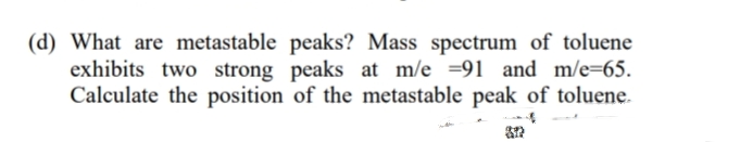 (d) What are metastable peaks? Mass spectrum of toluene
exhibits two strong peaks at m/e =91 and m/e=65.
Calculate the position of the metastable peak of toluene.
