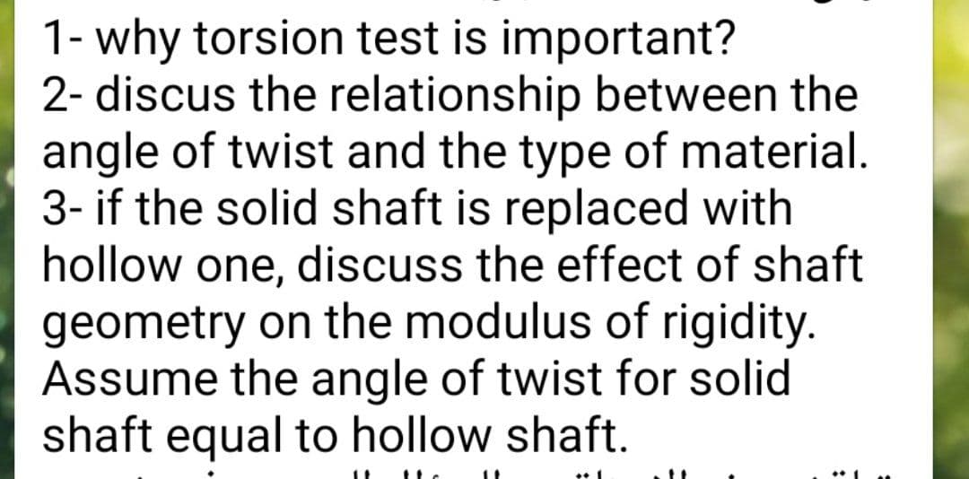 1- why torsion test is important?
2- discus the relationship between the
angle of twist and the type of material.
3- if the solid shaft is replaced with
hollow one, discuss the effect of shaft
geometry on the modulus of rigidity.
Assume the angle of twist for solid
shaft equal to hollow shaft.
