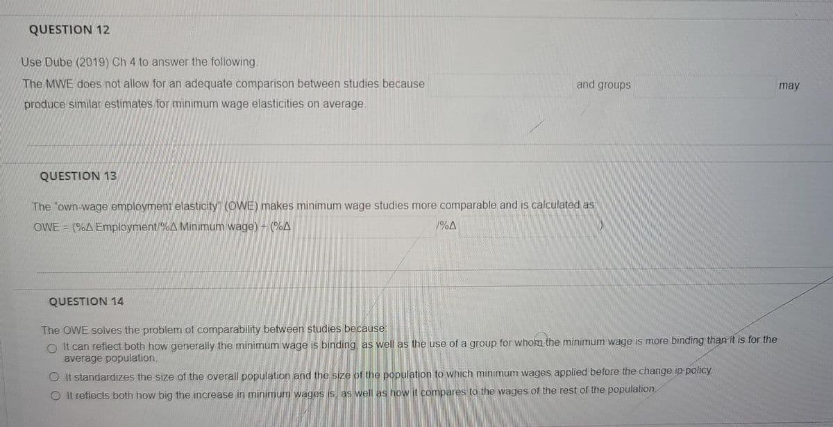 QUESTION 12
Use Dube (2019) Ch 4 to answer the following.
The MWE does not allow for an adequate comparison between studies because
and groups
may
produce similar estimates for minimum wage elasticities on average.
QUESTION 13
The "own-wage employment elasticity" (OWE) makes minimum wage studies more comparable and is calculated as
OWE = (%A Employment/%A Minimum wage) - (A
/%A
QUESTION 14
The OWE solves the problem of comparability between studies because
O It can reflect both how generally the minimum wage is binding, as well as the use of a group for whokm the minimum wage is more binding than it is for the
average population.
It standardizes the size of the overall population and the size of the population to which minimum wages applied before the change ip policy.
It reflects both how big the increase in minimum wages is as well as how it compares to the wages of the rest of the population
