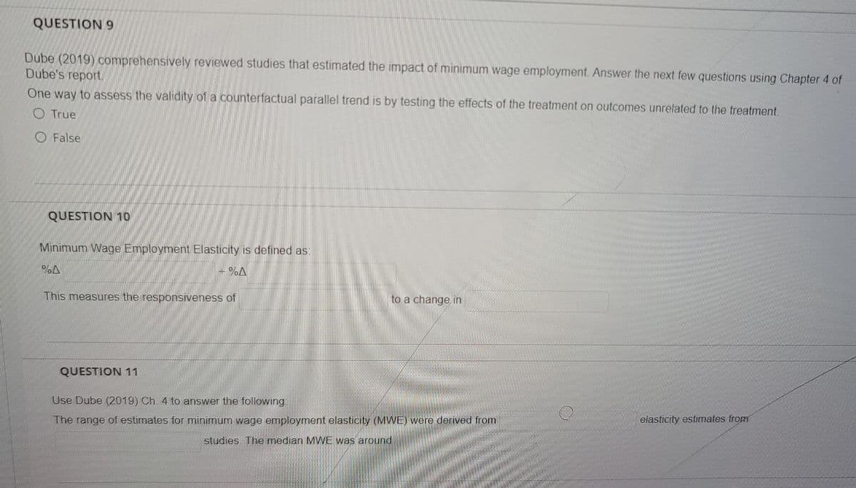 QUESTION 9
Dube (2019) comprehensively reviewed studies that estimated the impact of minimum wage employment. Answer the next few questions using Chapter 4 of
Dube's report
One way to assess the validity of a counterfactual parallel trend is by testing the effects of the treatment on outcomes unrelated to the treatment.
O True
O False
QUESTION 10
Minimum Wage Employment Elasticity is defined as:
- %A
This measures the responsiveness of
to a change in
QUESTION 11
Use Dube (2019) Ch. 4 to answer the following:
The range of estimates for minimum wage employment elasticity (MWE) were derived from
elasticity estimates from
studies The median MWE was around

