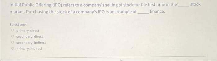 Initial Public Offering (IPO) refers to a company's selling of stock for the first time in the
market. Purchasing the stock of a company's IPO is an example of
stock
finance.
Select one:
O primary; direct
O secondary; direct
O secondary; Indirect
O primary; indirect
