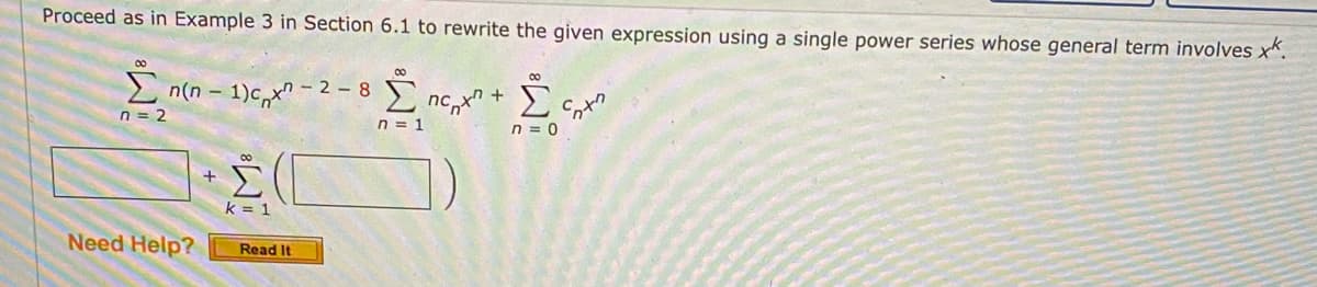 Proceed as in Example 3 in Section 6.1 to rewrite the given expression using a single power series whose general term involves x".
00
- 2 – 8 nc,x + £
n = 2
n = 1
n = 0
Σ
k = 1
Need Help?
Read It
