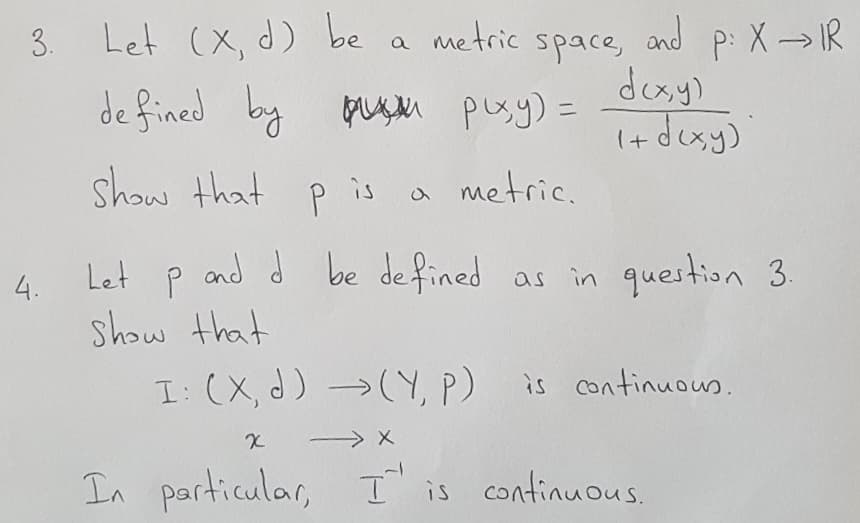 Let (X, d) be
de fined by guM pusy) =
P:X IR
doxy)
i+ dexy)
a metric space,
and
3.
%3D
show that p is
a metric.
Let p
and d be defined as in question 3.
show that
I: (X, d) (Y, P)
4.
is continuous.
In particular, I' is continuous.
