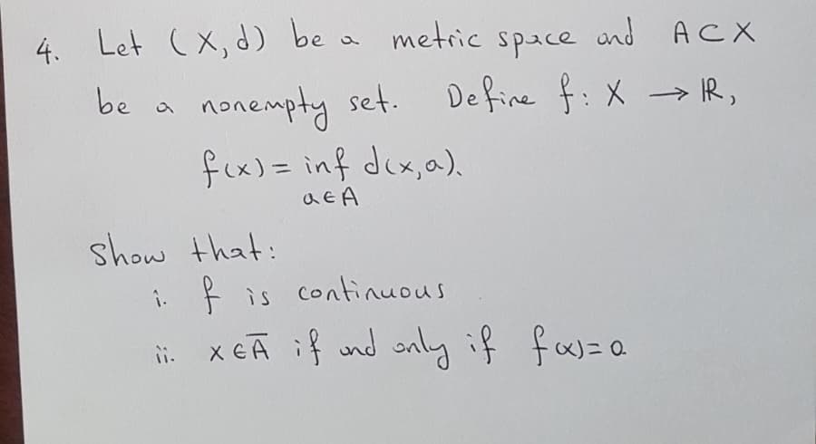 Let (x, d) be a metric space und ACX
nonempty set. Define f:X → R,
fix)= inf dex,a).
be a
show that:
i. R is continuous
ii x eA if und only if fas= a
