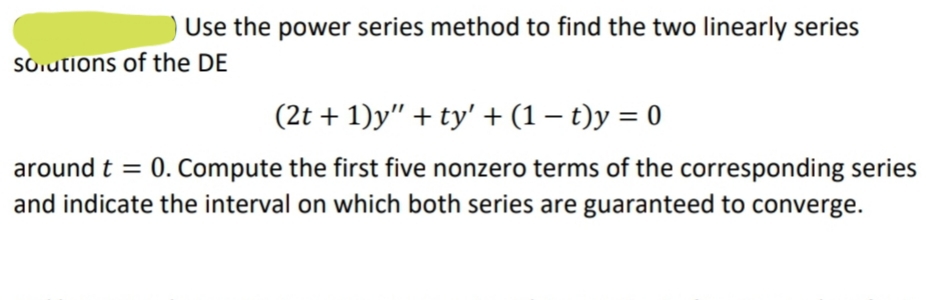 ) Use the power series method to find the two linearly series
Sorutions of the DE
(2t + 1)y" + ty' + (1 – t)y = 0
around t = 0. Compute the first five nonzero terms of the corresponding series
and indicate the interval on which both series are guaranteed to converge.
