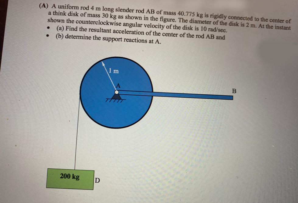 (A) A uniform rod 4 m long slender rod AB of mass 40.775 kg is rigidly connected to the center of
a think disk of mass 30 kg as shown in the figure. The diameter of the disk is 2 m. At the instant
shown the counterclockwise angular velocity of the disk is 10 rad/sec.
(a) Find the resultant acceleration of the center of the rod AB and
(b) determine the support reactions at A.
1 m
TTTTT
200 kg
D
