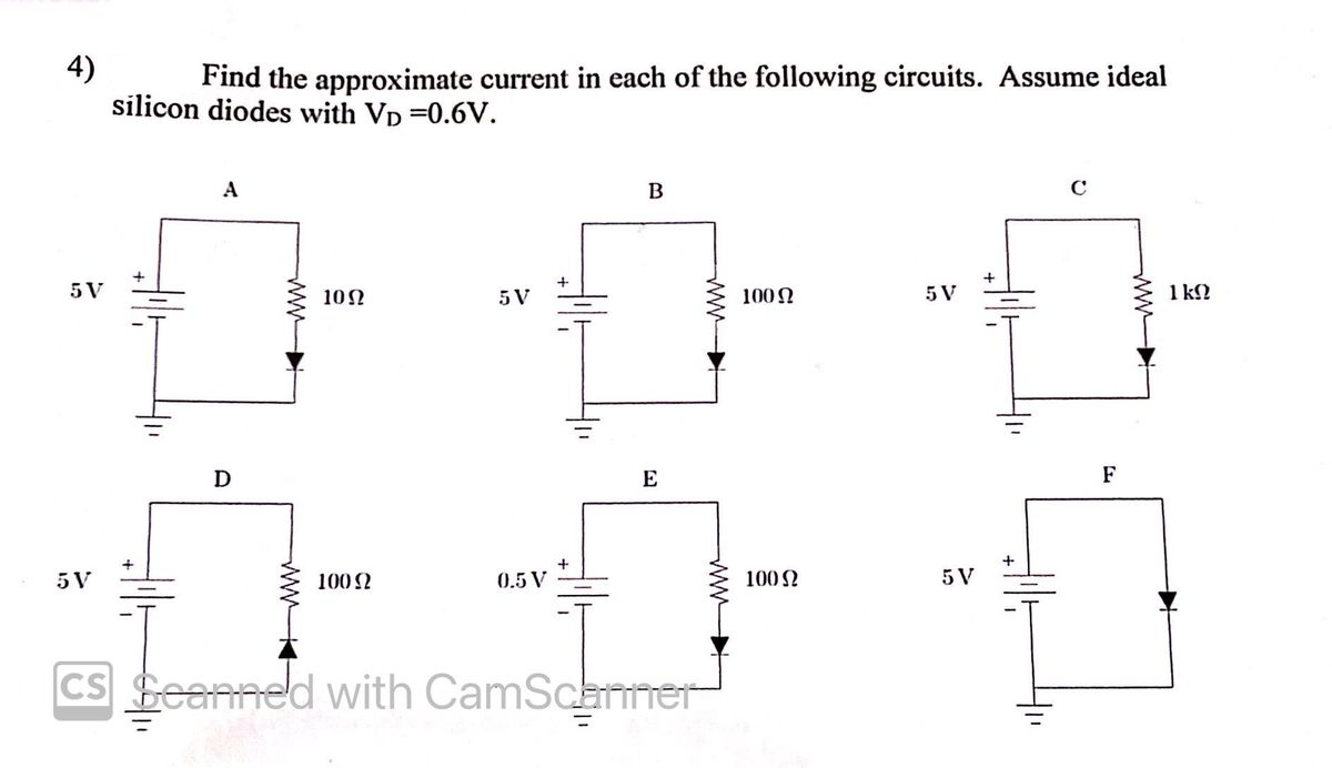 4)
silicon diodes with Vp =0.6V.
Find the approximate current in each of the following circuits. Assume ideal
A
5 V
10Ω
5 V
100N
5 V
1 k2
D
E
F
5 V
100 2
0.5 V
100 N
5 V
CS Seanned with CamScamer
ww-
ww
ww
ww
