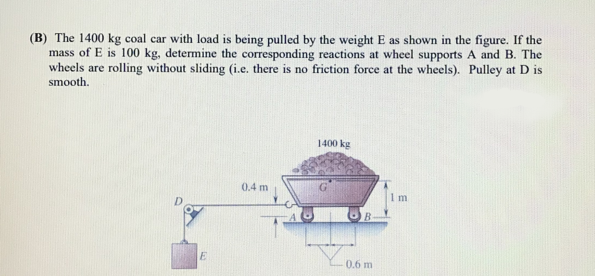 (B) The 1400 kg coal car with load is being pulled by the weight E as shown in the figure. If the
mass of E is 100 kg, determine the corresponding reactions at wheel supports A and B. The
wheels are rolling without sliding (i.e. there is no friction force at the wheels). Pulley at D is
smooth.
1400 kg
0.4 m
I m
0.6 m
