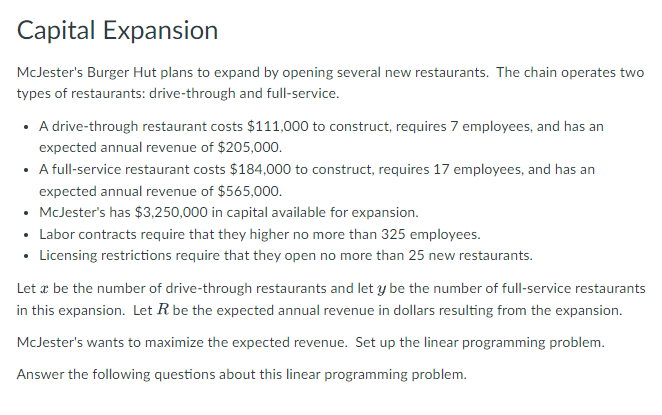 Capital Expansion
McJester's Burger Hut plans to expand by opening several new restaurants. The chain operates two
types of restaurants: drive-through and full-service.
• A drive-through restaurant costs $111,000 to construct, requires 7 employees, and has an
expected annual revenue of $205,000.
• A full-service restaurant costs $184,000 to construct, requires 17 employees, and has an
expected annual revenue of $565,000.
• McJester's has $3,250,000 in capital available for expansion.
Labor contracts require that they higher no more than 325 employees.
• Licensing restrictions require that they open no more than 25 new restaurants.
Let æ be the number of drive-through restaurants and let y be the number of full-service restaurants
in this expansion. Let R be the expected annual revenue in dollars resulting from the expansion.
McJester's wants to maximize the expected revenue. Set up the linear programming problem.
Answer the following questions about this linear programming problem.
