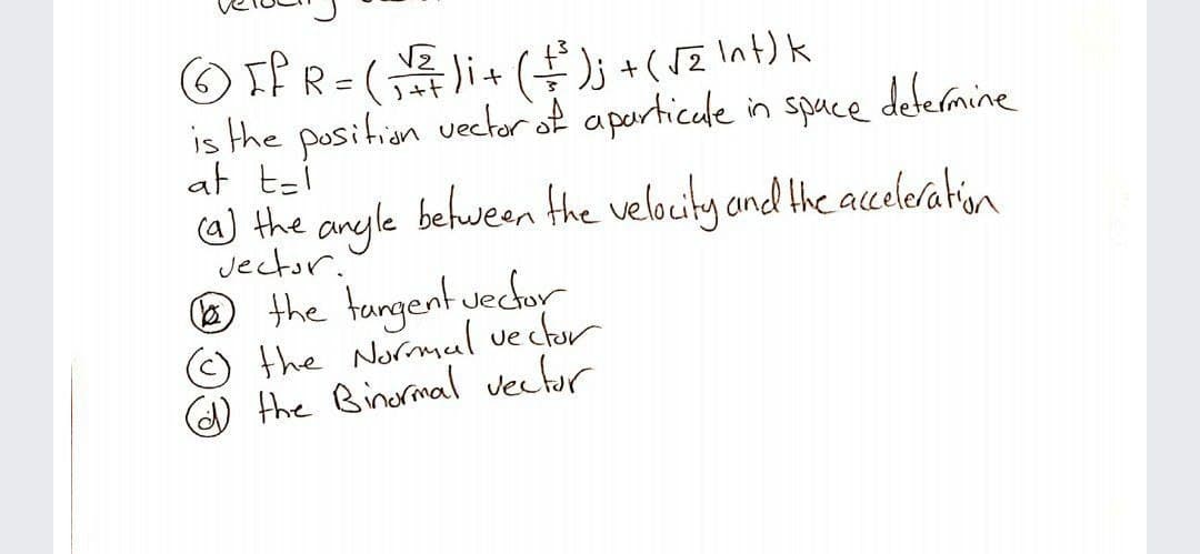 OIf R=(+(+(5Z Int) k
is the position vector of aperticule in space defermine
at tzi
a) the anyle
befween the velocity and the acceleration
Jector.'
the tangent uechor
the Normul vector
) the Binormal vectur
