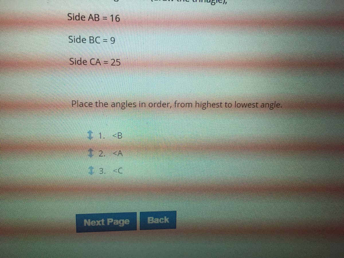 Side AB = 16
Side BC = 9
Side CA = 25
Place the angles in order, from highest to lowest angle.
1. <B
$2. <A
3. <C
Next Page
Back
