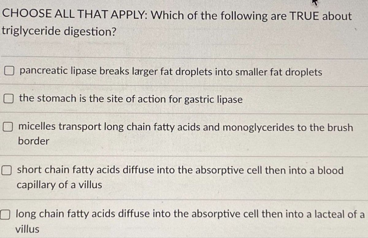 CHOOSE ALL THAT APPLY: Which of the following are TRUE about
triglyceride digestion?
O pancreatic lipase breaks larger fat droplets into smaller fat droplets
the stomach is the site of action for gastric lipase
micelles transport long chain fatty acids and monoglycerides to the brush
border
O short chain fatty acids diffuse into the absorptive cell then into a blood
capillary of a villus
Olong chain fatty acids diffuse into the absorptive cell then into a lacteal of a
villus
