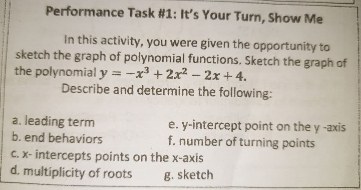 Performance Task #1: It's Your Turn, Show Me
In this activity, you were given the opportunity to
sketch the graph of polynomial functions. Sketch the graph of
the polynomial y = -x³ + 2x - 2x +4.
%3D
Describe and determine the following:
a. leading term
b. end behaviors
e. y-intercept point on the y -axis
f. number of turning points
C. X- intercepts points on the x-axis
d. multiplicity of roots
g. sketch
