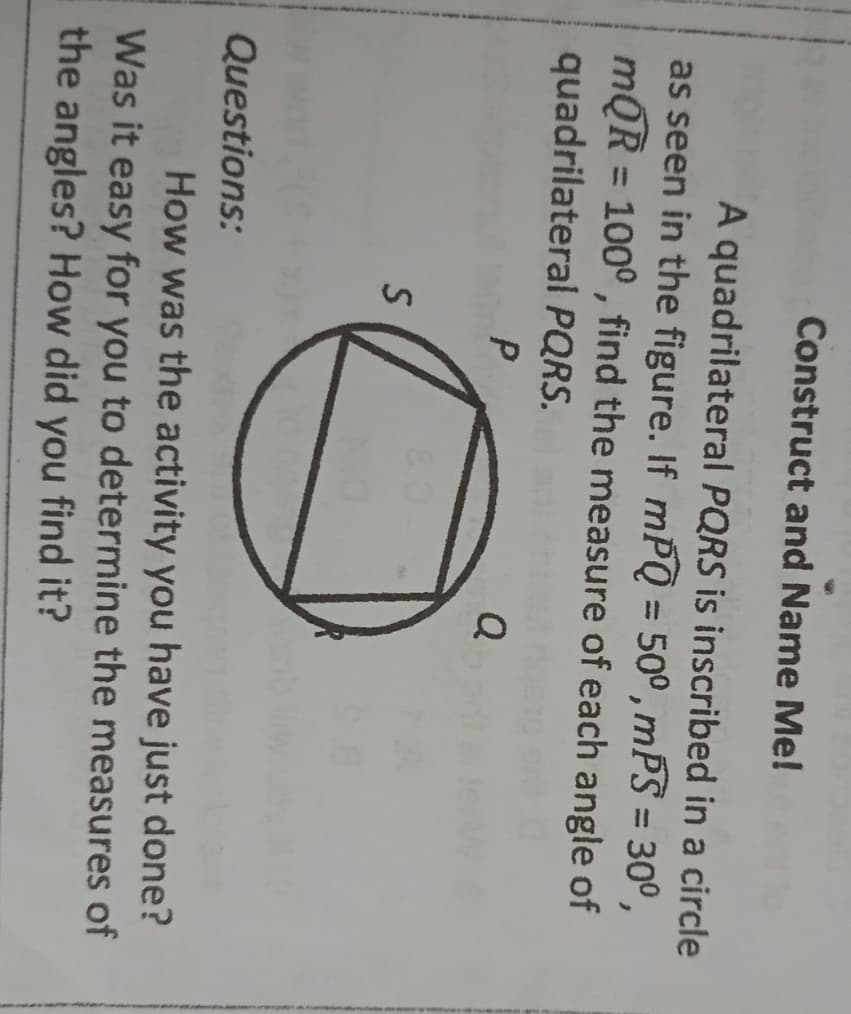 Construct and Name Me!
A quadrilateral PQRS is inscribed in a circle
as seen in the figure. If mPQ = 50° , mPS = 30°,
mQR = 100°, find the measure of each angle of
quadrilateral PQRS.
%3D
Q
Questions:
How was the activity you have just done?
Was it easy for you to determine the measures of
the angles? How did you find it?

