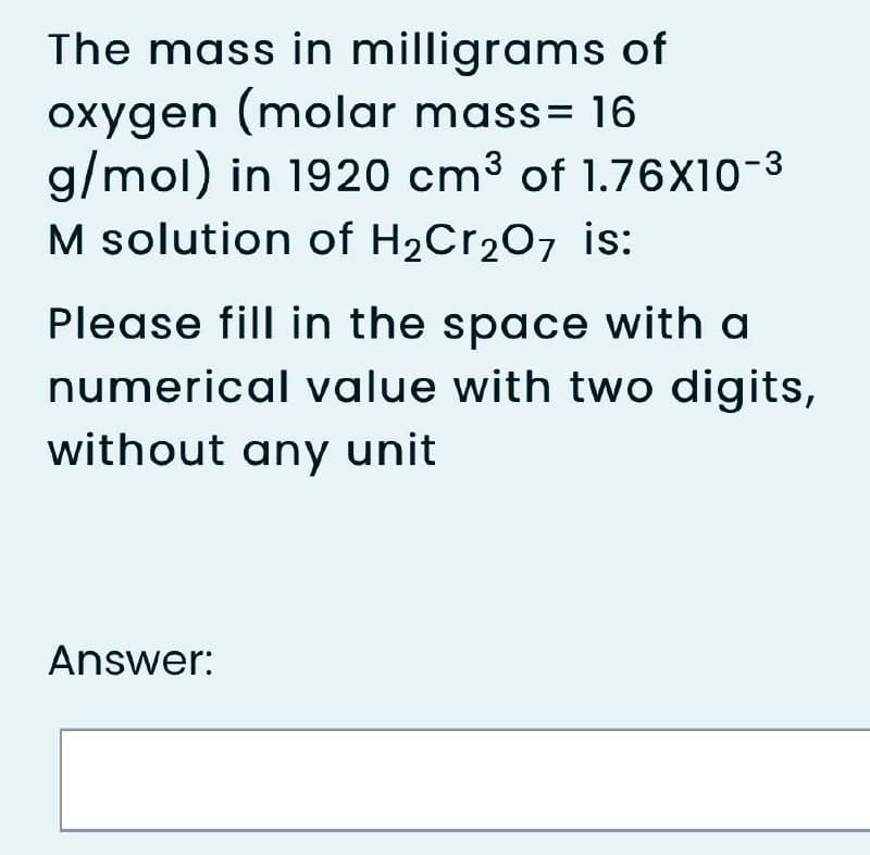 The mass in milligrams of
oxygen (molar mass= 16
g/mol) in 1920 cm3 of 1.76x10-3
M solution of H2Cr207 is:
Please fill in the space with a
numerical value with two digits,
without any unit
Answer:
