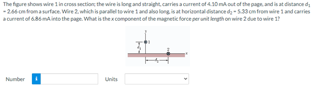 The figure shows wire 1 in cross section; the wire is long and straight, carries a current of 4.10 mA out of the page, and is at distance d,
- 2.66 cm from a surface. Wire 2, which is parallel to wire 1 and also long, is at horizontal distance d2 - 5.33 cm from wire 1 and carries
a current of 6.86 mA into the page. What is the x component of the magnetic force per unit length on wire 2 due to wire 1?
Number
Units
