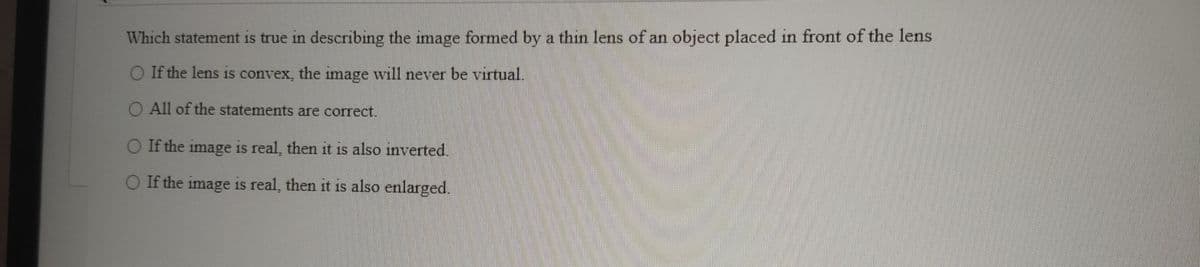 Which statement is true in describing the image formed by a thin lens of an object placed in front of the lens
O If the lens is convex, the image will never be virtual.
O All of the statements are correct.
O If the image is real, then it is also inverted.
O If the image is real, then it is also enlarged.
1S
