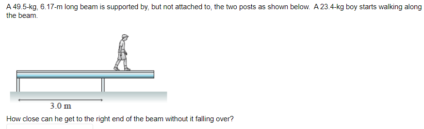 A 49.5-kg, 6.17-m long beam is supported by, but not attached to, the two posts as shown below. A 23.4-kg boy starts walking along
the beam.
3.0 m
How close can he get to the right end of the beam without it falling over?
