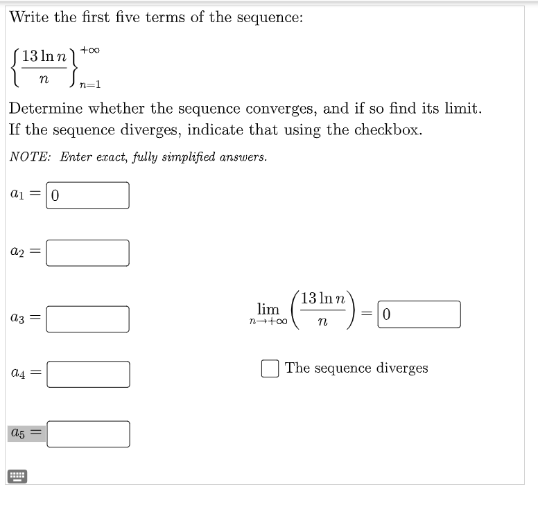 Write the first five terms of the sequence:
13 ln n
n
n=1
Determine whether the sequence converges, and if so find its limit.
If the sequence diverges, indicate that using the checkbox.
NOTE: Enter exact, fully simplified answers.
a1
=10
a2
´13 ln n
lim
аз
=10
n
The sequence diverges
a4 =
a5
....
00
||
||
