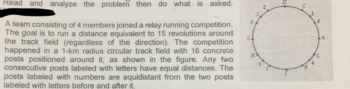 Read
and analyze the proble then do what is asked.
A team consisting of 4 members joined a relay running competition.
The goal is to run a distance equivalent to 15 revoiutions around
the track field (regardless of the direction). The competition
happened in a 1-km radius circular track field with 16 concrete
posts positioned around it, as shown in the figure. Any two
consecutive posts labeled with letters have equal distances. The
posts labeled with numbers are equidistant from the two posts
labeled with letters before and after it.
H
