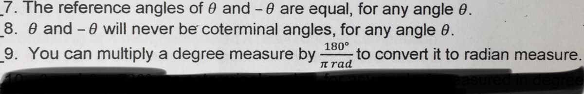 _7. The reference angles of 0 and -0 are equal, for any angle 0.
8. 0 and - 0 will never be coterminal angles, for any angle 0.
9. You can multiply a degree measure by
180°
to convert it to radian measure.
n rad
