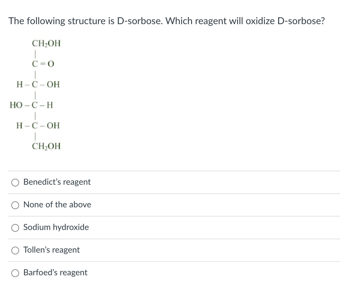 The following structure is D-sorbose. Which reagent will oxidize D-sorbose?
CH2OH
C = 0
Н-С-ОН
НО - С - Н
Н-С-ОН
CH2OH
Benedict's reagent
None of the above
Sodium hydroxide
Tollen's reagent
Barfoed's reagent
