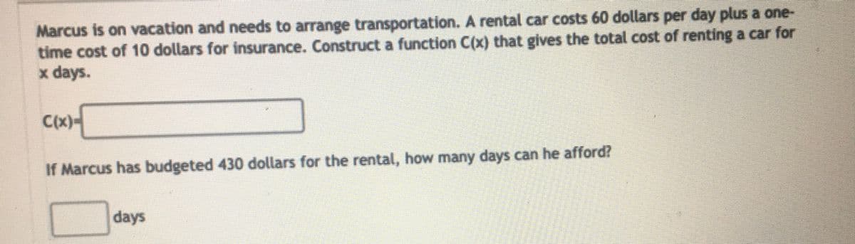 Marcus is on vacation and needs to arrange transportation. A rental car costs 60 dollars per day plus a one-
time cost of 10 dollars for insurance. Construct a function C(x) that gives the total cost of renting a car for
x days.
C(x)-
If Marcus has budgeted 430 dollars for the rental, how many days can he afford?
days
