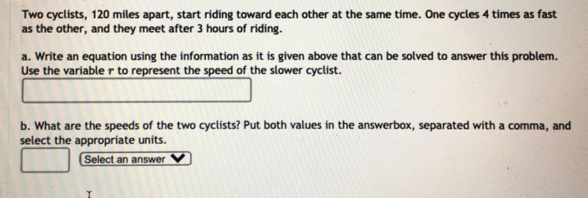 Two cyclists, 120 miles apart, start riding toward each other at the same time. One cycles 4 times as fast
as the other, and they meet after 3 hours of riding.
a. Write an equation using the information as it is given above that can be solved to answer this problem.
Use the variable r to represent the speed of the slower cyclist.
b. What are the speeds of the two cyclists? Put both values in the answerbox, separated with a comma, and
select the appropriate units.
Select an answerV

