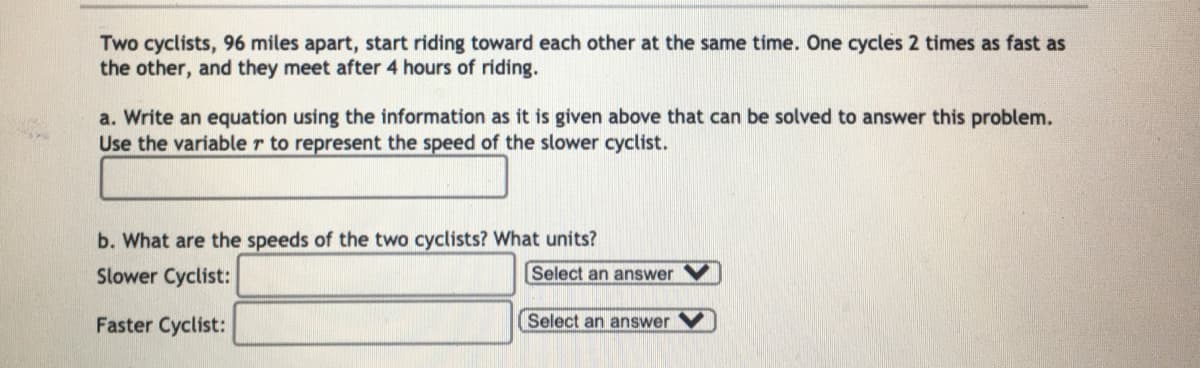 Two cyclists, 96 miles apart, start riding toward each other at the same time. One cycles 2 times as fast as
the other, and they meet after 4 hours of riding.
a. Write an equation using the information as it is given above that can be solved to answer this problem.
Use the variable r to represent the speed of the slower cyclist.
b. What are the speeds of the two cyclists? What units?
Slower Cyclist:
Select an answer
Faster Cyclist:
Select an answer
