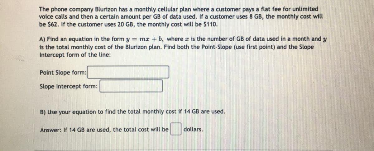 The phone company Blurizon has a monthly cellular plan where a customer pays a flat fee for unlimited
voice calls and then a certain amount per GB of data used. If a customer uses 8 GB, the monthly cost will
be $62. If the customer uses 20 GB, the monthly cost will be $11o.
A) Find an equation in the form y = ma + b, where r is the number of GB of data used in a month and y
is the total monthly cost of the Blurizon plan. Find both the Point-Slope (use first point) and the Slope
Intercept form of the line:
Point Slope form:
Slope Intercept form:
B) Use your equation to find the total monthly cost if 14 GB are used.
Answer: If 14 GB are used, the total cost will be
dollars.
