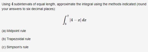 Using 4 subintervals of equal length, approximate the integral using the methods indicated (round
your answers to six decimal places):
|4 – 2| dz
(a) Midpoint rule
(b) Trapezoidal rule
(c) Simpson's rule
