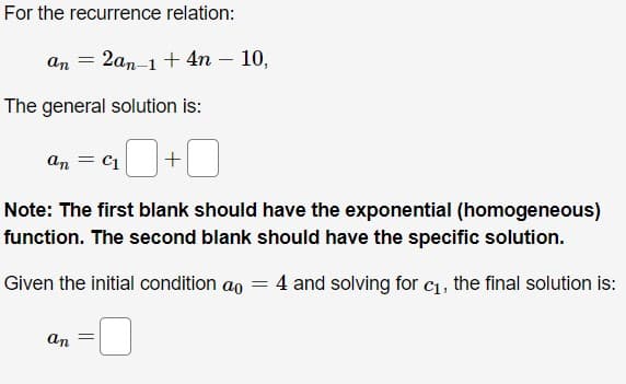 For the recurrence relation:
an
2аn-1 + 4n — 10,
The general solution is:
an
C1
Note: The first blank should have the exponential (homogeneous)
function. The second blank should have the specific solution.
Given the initial condition ao = 4 and solving for c1, the final solution is:
an
