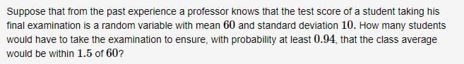 Suppose that from the past experience a professor knows that the test score of a student taking his
final examination is a random variable with mean 60 and standard deviation 10. How many students
would have to take the examination to ensure, with probability at least 0.94, that the class average
