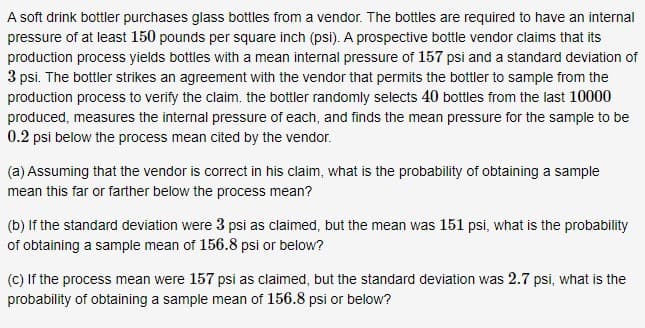 A soft drink bottler purchases glass bottles from a vendor. The bottles are required to have an internal
pressure of at least 150 pounds per square inch (psi). A prospective bottle vendor claims that its
production process yields bottles with a mean internal pressure of 157 psi and a standard deviation of
3 psi. The bottler strikes an agreement with the vendor that permits the bottler to sample from the
production process to verify the claim. the bottler randomly selects 40 bottles from the last 10000
produced, measures the internal pressure of each, and finds the mean pressure for the sample to be
0.2 psi below the process mean cited by the vendor.
(a) Assuming that the vendor is correct in his claim, what is the probability of obtaining a sample
mean this far or farther below the process mean?
(b) If the standard deviation were 3 psi as claimed, but the mean was 151 psi, what is the probability
of obtaining a sample mean of 156.8 psi or below?
(C) If the process mean were 157 psi as claimed, but the standard deviation was 2.7 psi, what is the
probability of obtaining a sample mean of 156.8 psi or below?
