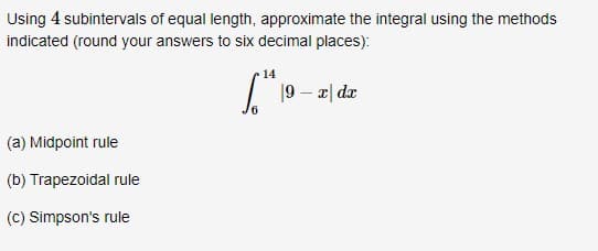Using 4 subintervals of equal length, approximate the integral using the methods
indicated (round your answers to six decimal places):
14
19 – z| dz
(a) Midpoint rule
(b) Trapezoidal rule
(C) Simpson's rule
