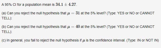 A 95% CI for a population mean is 34.1 + 4.27.
(a) Can you reject the null hypothesis that u
TELL):
31 at the 5% level? (Type: YES or NO or CANNOT
(b) Can you reject the null hypothesis that µ = 40 at the 5% level? (Type: YES or NO or CANNOT
TELL):
(c) In general, you fail to reject the null hypothesis if u is the confidence interval. (Type: IN or NOT IN)
