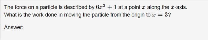 The force on a particle is described by 6x3 + 1 at a point x along the r-axis.
What is the work done in moving the particle from the origin to x = 3?
Answer:
