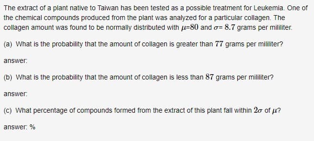 The extract of a plant native to Taiwan has been tested as a possible treatment for Leukemia. One of
the chemical compounds produced from the plant was analyzed for a particular collagen. The
collagen amount was found to be normally distributed with u=80 and o= 8.7 grams per mililiter.
(a) What is the probability that the amount of collagen is greater than 77 grams per mililiter?
answer:
(b) What is the probability that the amount of collagen is less than 87 grams per mililiter?
answer:
(c) What percentage of compounds formed from the extract of this plant fall within 2ơ of u?
answer: %
