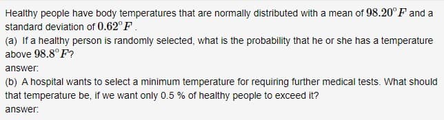 Healthy people have body temperatures that are normally distributed with a mean of 98.20° F and a
standard deviation of 0.62° F.
(a) If a healthy person is randomly selected, what is the probability that he or she has a temperature
above 98.8° F?
answer:
(b) A hospital wants to select a minimum temperature for requiring further medical tests. What should
that temperature be, if we want only 0.5 % of healthy people to exceed it?
answer:
