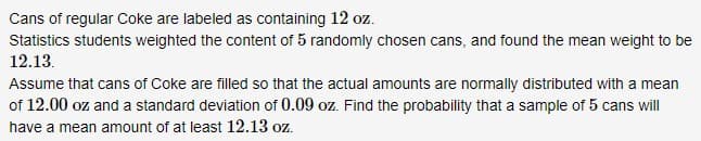 Cans of regular Coke are labeled as containing 12 oz.
Statistics students weighted the content of 5 randomly chosen cans, and found the mean weight to be
12.13.
Assume that cans of Coke are filled so that the actual amounts are normally distributed with a mean
of 12.00 oz and a standard deviation of 0.09 oz. Find the probability that a sample of 5 cans will
have a mean amount of at least 12.13 oz.
