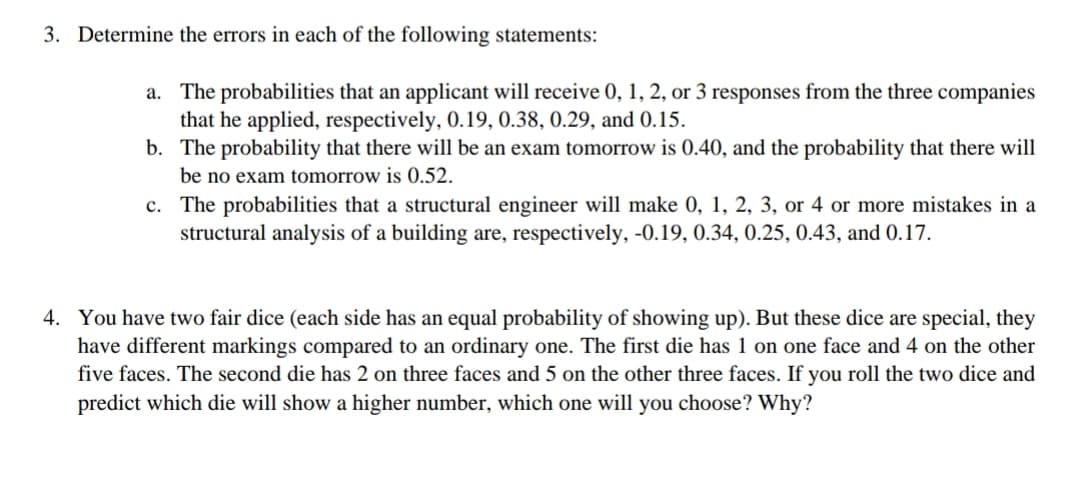 3. Determine the errors in each of the following statements:
a. The probabilities that an applicant will receive 0, 1, 2, or 3 responses from the three companies
that he applied, respectively, 0.19, 0.38, 0.29, and 0.15.
b. The probability that there will be an exam tomorrow is 0.40, and the probability that there will
be no exam tomorrow is 0.52.
c. The probabilities that a structural engineer will make 0, 1, 2, 3, or 4 or more mistakes in a
structural analysis of a building are, respectively, -0.19, 0.34, 0.25, 0.43, and 0.17.
4. You have two fair dice (each side has an equal probability of showing up). But these dice are special, they
have different markings compared to an ordinary one. The first die has 1 on one face and 4 on the other
five faces. The second die has 2 on three faces and 5 on the other three faces. If you roll the two dice and
predict which die will show a higher number, which one will you choose? Why?
