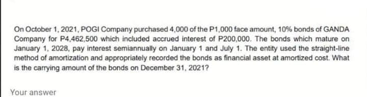 On October 1, 2021, POGI Company purchased 4,000 of the P1,000 face amount, 10% bonds of GANDA
Company for P4,462,500 which included accrued interest of P200,000. The bonds which mature on
January 1, 2028, pay interest semiannually on January 1 and July 1. The entity used the straight-line
method of amortization and appropriately recorded the bonds as financial asset at amortized cost. What
is the carrying amount of the bonds on December 31, 2021?
Your answer
