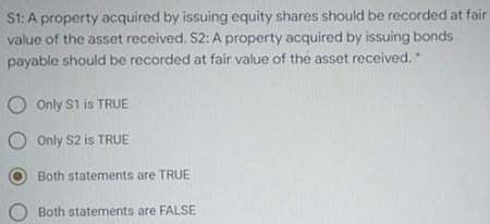 S1: A property acquired by issuing equity shares should be recorded at fair
value of the asset received. S2: A property acquired by issuing bonds
payable should be recorded at fair value of the asset received.
O Only S1 is TRUE
O Only S2 is TRUE
Both statements are TRUE
Both statements are FALSE
