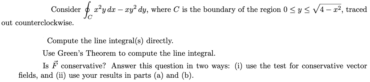 Consider
out counterclockwise.
fa²y dx - xy² dy, where O' is the boundary of the region 0 ≤ y ≤ √4 - x², traced
Compute the line integral(s) directly.
Use Green's Theorem to compute the line integral.
Is F conservative? Answer this question in two ways: (i) use the test for conservative vector
fields, and (ii) use your results in parts (a) and (b).