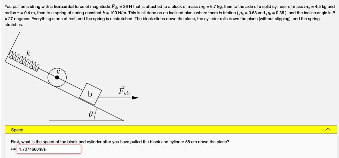 You pull on a string with a horizontal force of magnitude Fyb = 36 N that is attached to a block of mass m, = 6.7 kg, then to the axle of a solid cylinder of mass me = 4.5 kg and
radius r = 0.4 m, then to a spring of spring constant k = 100 N/m. This is all done on an inclined plane where there is friction ( ug = 0.63 and uk = 0.36 ), and the incline angle is 0
= 27 degrees. Everything starts at rest, and the spring is unstretched. The block slides down the plane, the cylinder rolls down the plane (without slipping), and the spring
stretches.
p00000000
Fyb
b
Speed
First, what is the speed of the block and cylinder after you have pulled the block and cylinder 55 cm down the plane?
v= 1.7074668m/s
