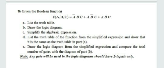 81 Given the Boolean function
F(A, B,C) =ABC+4BC+ABC
a. List the truth table.
b. Draw the logic diagram.
c. Simplify the algebraic expression.
d. List the truth table of the function from the simplified expression and show that
it is the same as the truth table in part (a).
e. Draw the logic diagram from the simplified expression and compare the total
mumber of gates with the diagram of part (b).
Note: Any gate will be used in the logic diagrams should have 2-inputs only.
