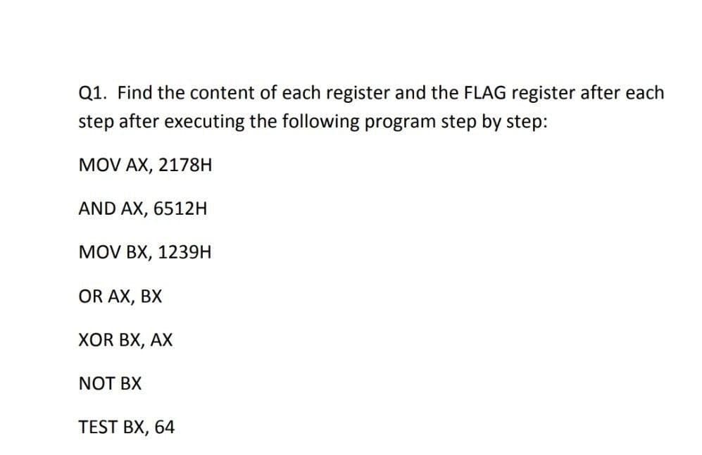 Q1. Find the content of each register and the FLAG register after each
step after executing the following program step by step:
MOV AX, 2178H
AND AX, 6512H
MOV BX, 1239H
OR AX, BX
XOR BX, AX
NOT BX
TEST BX, 64

