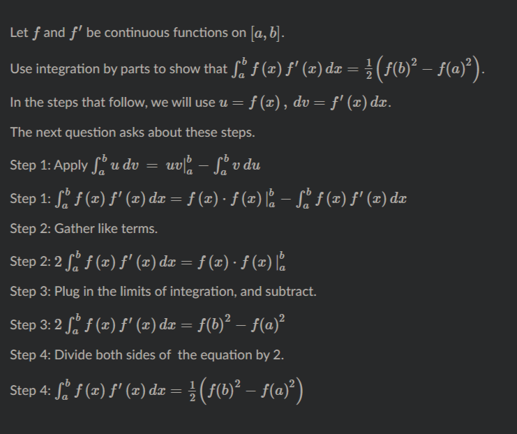 Let f and f' be continuous functions on [a, b].
Use integration by parts to show that f. f (x) f' (¤) dæ = } (f(b)² – f(a)²).
In the steps that follow, we will use u =
f (x), dv= f' (x) dæ.
The next question asks about these steps.
Step 1: Apply u dv =
uv, – L v du
Step 1: S. f (x) f' (x) dx
= f (x) · f (x) . – S. f (2) f' (2) dæ
Step 2: Gather like terms.
Step 2: 2 S. f (x) f' (2) dr = f (x) · f (x) 2
Step 3: Plug in the limits of integration, and subtract.
Step 3: 2 f f (x) f' (z) da = f(b)² – f(a)²
Step 4: Divide both sides of the equation by 2.
Step 4: S. f (2) f' (2) dz =}(5(b)² – f(a)°)
(50)² – f(@})
